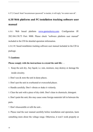 30
6.37.2 Cancel: Send “nocenternum+password” to tracker, it will reply “no center num ok”.
6.38 Web platform and PC installation tracking software user
manual
6.38.1 Web based platform www.gpstrackerxy.com. Configuration IP:
202.104.150.75 Port: 9000. Please check “software platform user manual”
included in the CD for detailed operation information.
6.38.2 PC based installation tracking software user manual included in the CD in
package.
7. Cautions
Please comply with the instructions to extend the unit life: ：
1. Keep the unit dry. Any liquid, i.e. rain, moisture, may destroy or damage the
inside circuitry.
2. Don’t use & store the unit in dusty places.
3. Don’t put the unit in overheated or overcooled places.
4. Handle carefully. Don’t vibrate or shake it violently.
5. Clear the unit with a piece of dry cloth. Don’t clean in chemicals, detergent.
6. Don’t paint the unit, this may cause some foreign materials left in between the
parts.
7. Don’t disassemble or refit the unit.。
8. Please read the user manual carefully before installation and operation, learn
something more about the voltage range. Otherwise, it won’t work properly or
 