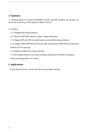 4
1. Summary
1.1 Working Based on existing GSM/GPRS network and GPS satellites, this product can
locate and monitor any remote targets by SMS or internet.
1.2 Features
1.2.1 Handheld and Vehicle purpose.
1.2.2 Built-in GSM, GPS antenna, compact, elegant appearance.
1.2.3 Support GPS and LBS (Location based service) double tracking solutions.
1.2.4 Support SMS/GPRS/Internet Network data transmission (GPRS/Internet instructions
includes in CD in package）
1.2.5 Support configure the settings remotely
1.2.6 Set multiple functions of security, tracking, monitoring surveillance, emergency
alarms and management in its entirety.
2. Applications
Used widely for person, vehicle and other moving objects tracking.
 