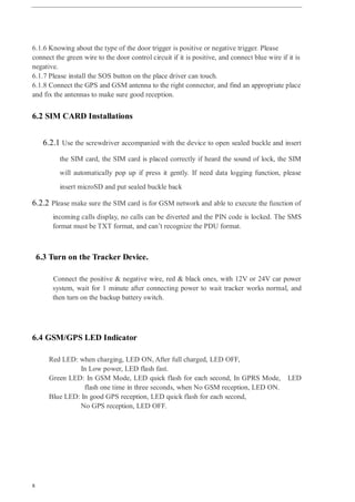 8
6.1.6 Knowing about the type of the door trigger is positive or negative trigger. Please
connect the green wire to the door control circuit if it is positive, and connect blue wire if it is
negative.
6.1.7 Please install the SOS button on the place driver can touch.
6.1.8 Connect the GPS and GSM antenna to the right connector, and find an appropriate place
and fix the antennas to make sure good reception.
6.2 SIM CARD Installations
6.2.1 Use the screwdriver accompanied with the device to open sealed buckle and insert
the SIM card, the SIM card is placed correctly if heard the sound of lock, the SIM
will automatically pop up if press it gently. If need data logging function, please
insert microSD and put sealed buckle back
6.2.2 Please make sure the SIM card is for GSM network and able to execute the function of
incoming calls display, no calls can be diverted and the PIN code is locked. The SMS
format must be TXT format, and can’t recognize the PDU format.
6.3 Turn on the Tracker Device.
Connect the positive & negative wire, red & black ones, with 12V or 24V car power
system, wait for 1 minute after connecting power to wait tracker works normal, and
then turn on the backup battery switch.
6.4 GSM/GPS LED Indicator
Red LED: when charging, LED ON, After full charged, LED OFF,
In Low power, LED flash fast.
Green LED: In GSM Mode, LED quick flash for each second, In GPRS Mode, LED
flash one time in three seconds, when No GSM reception, LED ON.
Blue LED: In good GPS reception, LED quick flash for each second,
No GPS reception, LED OFF.
 