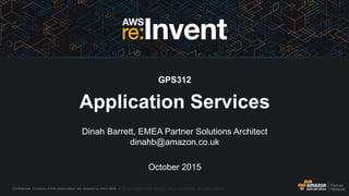 Confidential. Contents of this presentation are covered by AWS NDA. © 2015, Amazon Web Services, Inc. or its Affiliates. All rights reserved.
Dinah Barrett, EMEA Partner Solutions Architect
dinahb@amazon.co.uk
October 2015
GPS312
Application Services
 