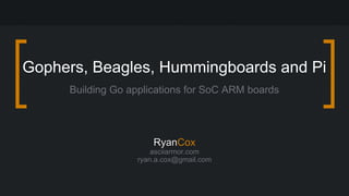Gophers, Beagles, Hummingboards and Pi 
Building Go applications for SoC ARM boards 
RRyyaannCox 
asciiarmor.com 
ryan.a.cox@gmail.com 
 