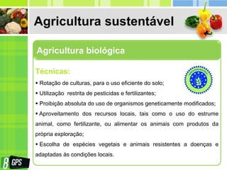 Agricultura sustentável
Agricultura biológica
Técnicas:
 Rotação de culturas, para o uso eficiente do solo;
 Utilização restrita de pesticidas e fertilizantes;
 Proibição absoluta do uso de organismos geneticamente modificados;
 Aproveitamento dos recursos locais, tais como o uso do estrume
animal, como fertilizante, ou alimentar os animais com produtos da
própria exploração;
 Escolha de espécies vegetais e animais resistentes a doenças e
adaptadas às condições locais.
 