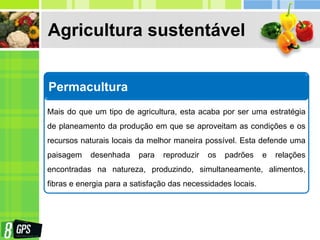 Agricultura sustentável
Permacultura
Mais do que um tipo de agricultura, esta acaba por ser uma estratégia
de planeamento da produção em que se aproveitam as condições e os
recursos naturais locais da melhor maneira possível. Esta defende uma
paisagem desenhada para reproduzir os padrões e relações
encontradas na natureza, produzindo, simultaneamente, alimentos,
fibras e energia para a satisfação das necessidades locais.
 
