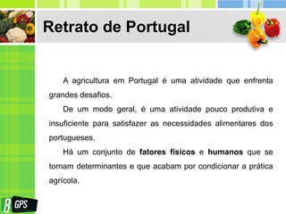Retrato de Portugal
A agricultura em Portugal é uma atividade que enfrenta
grandes desafios.
De um modo geral, é uma atividade pouco produtiva e
insuficiente para satisfazer as necessidades alimentares dos
portugueses.
Há um conjunto de fatores físicos e humanos que se
tornam determinantes e que acabam por condicionar a prática
agrícola.
 
