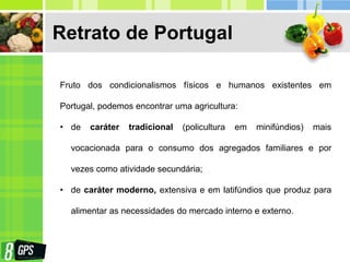 Retrato de Portugal
Fruto dos condicionalismos físicos e humanos existentes em
Portugal, podemos encontrar uma agricultura:
• de caráter tradicional (policultura em minifúndios) mais
vocacionada para o consumo dos agregados familiares e por
vezes como atividade secundária;
• de caráter moderno, extensiva e em latifúndios que produz para
alimentar as necessidades do mercado interno e externo.
 
