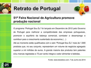 Retrato de Portugal
O programa “Portugal Sou Eu” foi lançado em Dezembro de 2012 pelo Governo
de Portugal para melhorar a competitividade das empresas portuguesas,
promover o equilíbrio da balança comercial, combater o desemprego e
contribuir para o crescimento sustentado da economia.(…)
Até ao momento estão qualificados com o selo “Portugal Sou Eu” mais de 1.800
produtos que, no seu conjunto, representam um volume de negócios agregado
superior a mil milhões de euros. A grande maioria dos produtos tem patentes
e/ou marcas registadas e 73 por cento integra o setor alimentar e bebidas.
Fonte: www.destakes.com, 7 de Junho de 2014
51ª Feira Nacional de Agricultura promove
produção nacional
 