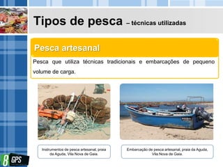 Tipos de pesca – técnicas utilizadas
Pesca que utiliza técnicas tradicionais e embarcações de pequeno
volume de carga.
Pesca artesanal
Instrumentos de pesca artesanal, praia
da Aguda, Vila Nova de Gaia.
Embarcação de pesca artesanal, praia da Aguda,
Vila Nova de Gaia.
 