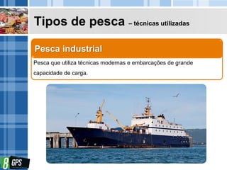 Tipos de pesca – técnicas utilizadas
Pesca que utiliza técnicas modernas e embarcações de grande
capacidade de carga.
Pesca industrial
 