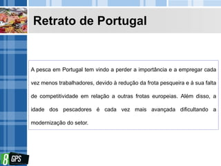 Retrato de Portugal
A pesca em Portugal tem vindo a perder a importância e a empregar cada
vez menos trabalhadores, devido à redução da frota pesqueira e à sua falta
de competitividade em relação a outras frotas europeias. Além disso, a
idade dos pescadores é cada vez mais avançada dificultando a
modernização do setor.
 