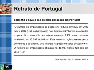 Retrato de Portugal
“O número de embarcações de pesca em Portugal diminuiu em 2013
face a 2012 (-126 embarcações) num total de 4527 barcos autorizados
a operar. Já o número de pescadores aumentou 1,4% no ano passado,
totalizando os 16 797 indivíduos. Este aumento registou-se na pesca
polivalente e do arrasto, uma vez que na pesca de cerco desceu 0,6%.
O número de embarcações abatidas foi de 93, menos 123 que em
2012 (…).”
Fonte: Dinheiro Vivo, 30 de maio de 2014
Sardinha e cavala são as mais pescadas em Portugal
 