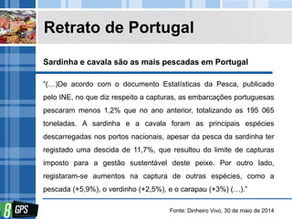 Retrato de Portugal
“(…)De acordo com o documento Estatísticas da Pesca, publicado
pelo INE, no que diz respeito a capturas, as embarcações portuguesas
pescaram menos 1,2% que no ano anterior, totalizando as 195 065
toneladas. A sardinha e a cavala foram as principais espécies
descarregadas nos portos nacionais, apesar da pesca da sardinha ter
registado uma descida de 11,7%, que resultou do limite de capturas
imposto para a gestão sustentável deste peixe. Por outro lado,
registaram-se aumentos na captura de outras espécies, como a
pescada (+5,9%), o verdinho (+2,5%), e o carapau (+3%) (…).”
Fonte: Dinheiro Vivo, 30 de maio de 2014
Sardinha e cavala são as mais pescadas em Portugal
 