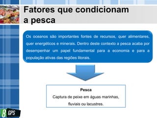 Fatores que condicionam
a pesca
Os oceanos são importantes fontes de recursos, quer alimentares,
quer energéticos e minerais. Dentro deste contexto a pesca acaba por
desempenhar um papel fundamental para a economia e para a
população ativas das regiões litorais.
Pesca
Captura de peixe em águas marinhas,
fluviais ou lacustres.
 