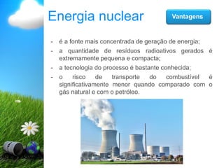 Energia nuclear Vantagens
- é a fonte mais concentrada de geração de energia;
- a quantidade de resíduos radioativos gerados é
extremamente pequena e compacta;
- a tecnologia do processo é bastante conhecida;
- o risco de transporte do combustível é
significativamente menor quando comparado com o
gás natural e com o petróleo.
 