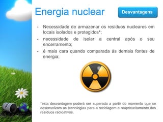 Energia nuclear Desvantagens
- Necessidade de armazenar os resíduos nucleares em
locais isolados e protegidos*;
- necessidade de isolar a central após o seu
encerramento;
- é mais cara quando comparada às demais fontes de
energia;
*esta desvantagem poderá ser superada a partir do momento que se
desenvolvam as tecnologias para a reciclagem e reaproveitamento dos
resíduos radioativos.
 