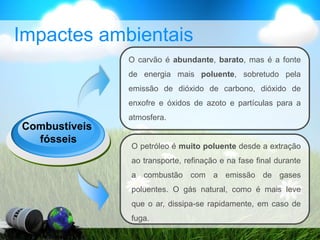 Impactes ambientais
Combustíveis
fósseis
O carvão é abundante, barato, mas é a fonte
de energia mais poluente, sobretudo pela
emissão de dióxido de carbono, dióxido de
enxofre e óxidos de azoto e partículas para a
atmosfera.
O petróleo é muito poluente desde a extração
ao transporte, refinação e na fase final durante
a combustão com a emissão de gases
poluentes. O gás natural, como é mais leve
que o ar, dissipa-se rapidamente, em caso de
fuga.
 