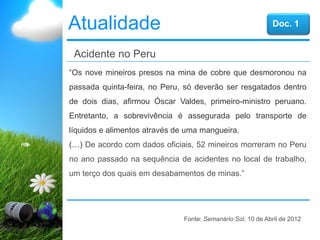 Atualidade
“Os nove mineiros presos na mina de cobre que desmoronou na
passada quinta-feira, no Peru, só deverão ser resgatados dentro
de dois dias, afirmou Óscar Valdes, primeiro-ministro peruano.
Entretanto, a sobrevivência é assegurada pelo transporte de
líquidos e alimentos através de uma mangueira.
(…) De acordo com dados oficiais, 52 mineiros morreram no Peru
no ano passado na sequência de acidentes no local de trabalho,
um terço dos quais em desabamentos de minas.”
Acidente no Peru
Fonte: Semanário Sol, 10 de Abril de 2012
Doc. 1
 