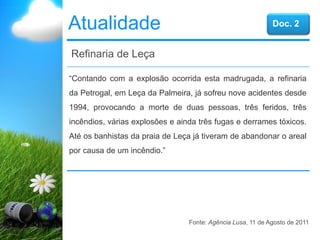 Atualidade
“Contando com a explosão ocorrida esta madrugada, a refinaria
da Petrogal, em Leça da Palmeira, já sofreu nove acidentes desde
1994, provocando a morte de duas pessoas, três feridos, três
incêndios, várias explosões e ainda três fugas e derrames tóxicos.
Até os banhistas da praia de Leça já tiveram de abandonar o areal
por causa de um incêndio.”
Refinaria de Leça
Fonte: Agência Lusa, 11 de Agosto de 2011
Doc. 2
 