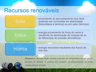 Recursos renováveis
• proveniente do aproveitamento dos raios
podendo ser convertida em eletricidade
(fotovoltaica e térmica) ou em calor (térmica).
Solar
• energia proveniente da força do vento e
resultante da deslocação de massas de ar,
às diferenças de pressão atmosférica.
Eólica
• energia renovável resultante dos fluxos de
nos rios.
Hídrica
Dinamarca - primeira nação mundial a assumir um compromisso de redução no
consumo de energia. O governo tem apostado na implementação de novas
centrais eólicas off-shore.
 