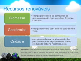 Recursos renováveis
• energia proveniente da combustão de
resíduos da agricultura, pecuária, floresta e
indústrias.
Biomassa
• energia renovável com fonte no calor interno
Terra.
Geotérmica
• energia gerada pela movimentação das
pela diferença de amplitude entre marés,
produzindo trabalho mecânico, gera
Ondas e
Alemanha - com pouco mais de metade das horas de sol em relação a Portugal,
tem hoje mais potência instalada em energia solar fotovoltaica do que toda a
Europa, tornando-se o líder do mercado mundial desta área.
 