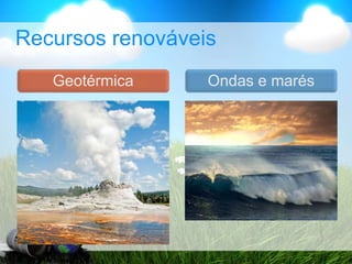 Recursos renováveis
Ondas e marés
Geotérmica
 