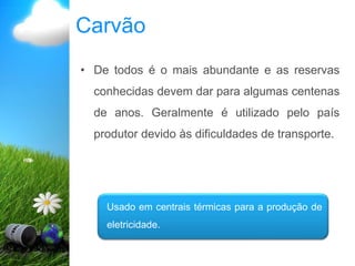 Carvão
• De todos é o mais abundante e as reservas
conhecidas devem dar para algumas centenas
de anos. Geralmente é utilizado pelo país
produtor devido às dificuldades de transporte.
Usado em centrais térmicas para a produção de
eletricidade.
 