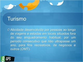 Turismo
Atividade desenvolvida por pessoas ao longo
de viagens e estadas em locais situados fora
do seu enquadramento habitual, por um
período consecutivo que não ultrapasse um
ano, para fins recreativos, de negócios e
outros (OMT).
 