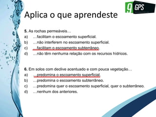 GPS 9
Aplica o que aprendeste
5. As rochas permeáveis…
a) …facilitam o escoamento superficial.
b) …não interferem no escoamento superficial.
c) …facilitam o escoamento subterrâneo.
d) …não têm nenhuma relação com os recursos hídricos.
6. Em solos com declive acentuado e com pouca vegetação…
a) …predomina o escoamento superficial.
b) …predomina o escoamento subterrâneo.
c) …predomina quer o escoamento superficial, quer o subterrâneo.
d) …nenhum dos anteriores.
 