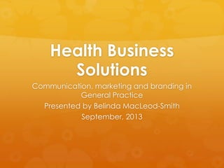 Health Business
Solutions
Communication, marketing and branding in
General Practice
Presented by Belinda MacLeod-Smith
September, 2013
 