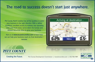 The road to success doesn’t start just anywhere.


Pitt County, North Carolina has all the qualities to point
   your business in the right direction. With a skilled
workforce, excellent access to markets, low operating
  costs and much more, we’ve taken the bumps and
     detours out of the drive to grow your business.

 Visit us at www.locateincarolina.com to learn how
we can help your business reach its f inal destination –
                      success.                                                                               .com




                                                                                                             .com




  Creating the Future.            Pitt County Development Commission | locateincarolina.com | 252.758.1989
                                                                                                             .com
 