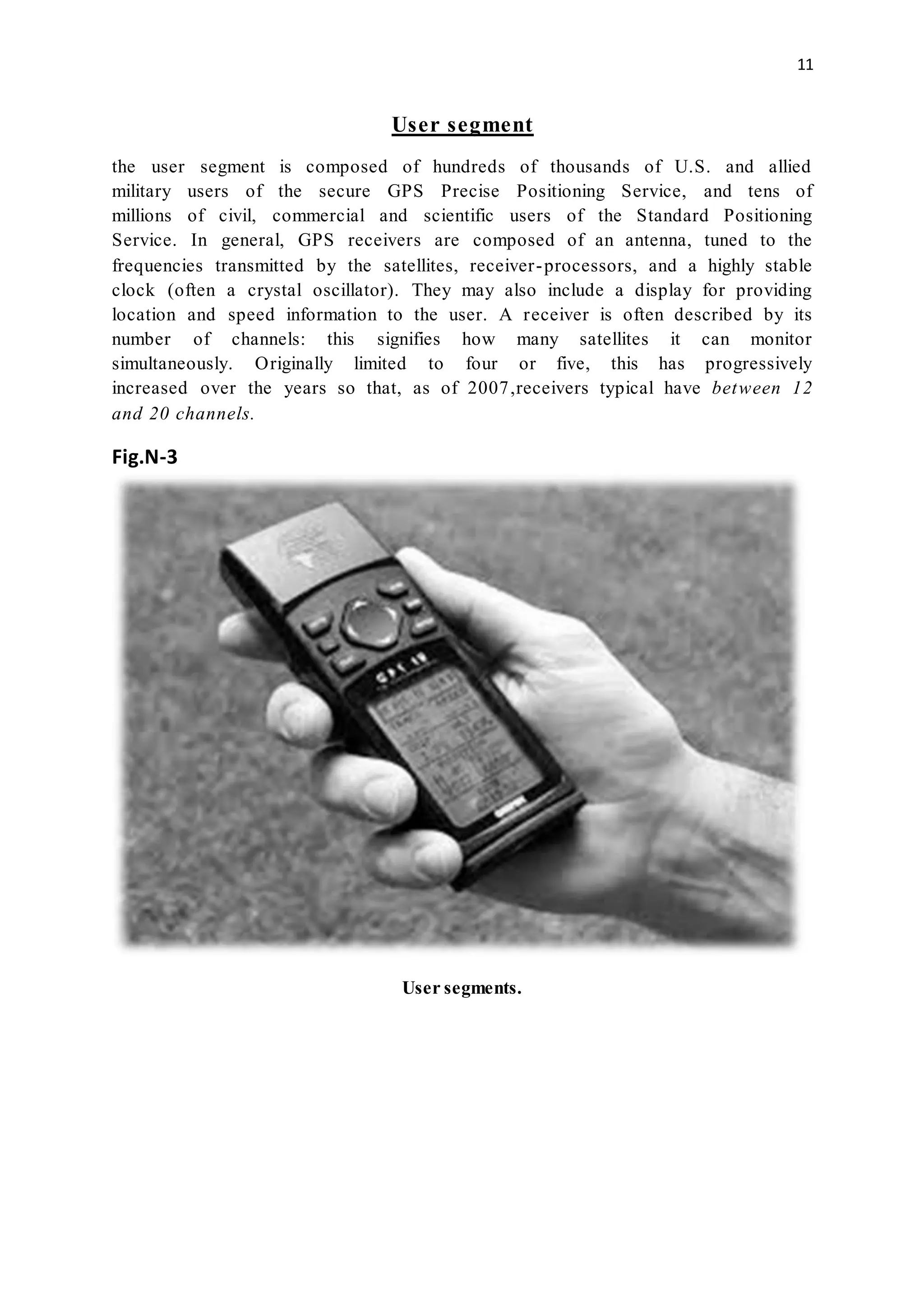 11
User segment
the user segment is composed of hundreds of thousands of U.S. and allied
military users of the secure GPS Precise Positioning Service, and tens of
millions of civil, commercial and scientific users of the Standard Positioning
Service. In general, GPS receivers are composed of an antenna, tuned to the
frequencies transmitted by the satellites, receiver-processors, and a highly stable
clock (often a crystal oscillator). They may also include a display for providing
location and speed information to the user. A receiver is often described by its
number of channels: this signifies how many satellites it can monitor
simultaneously. Originally limited to four or five, this has progressively
increased over the years so that, as of 2007,receivers typical have between 12
and 20 channels.
Fig.N-3
User segments.
 