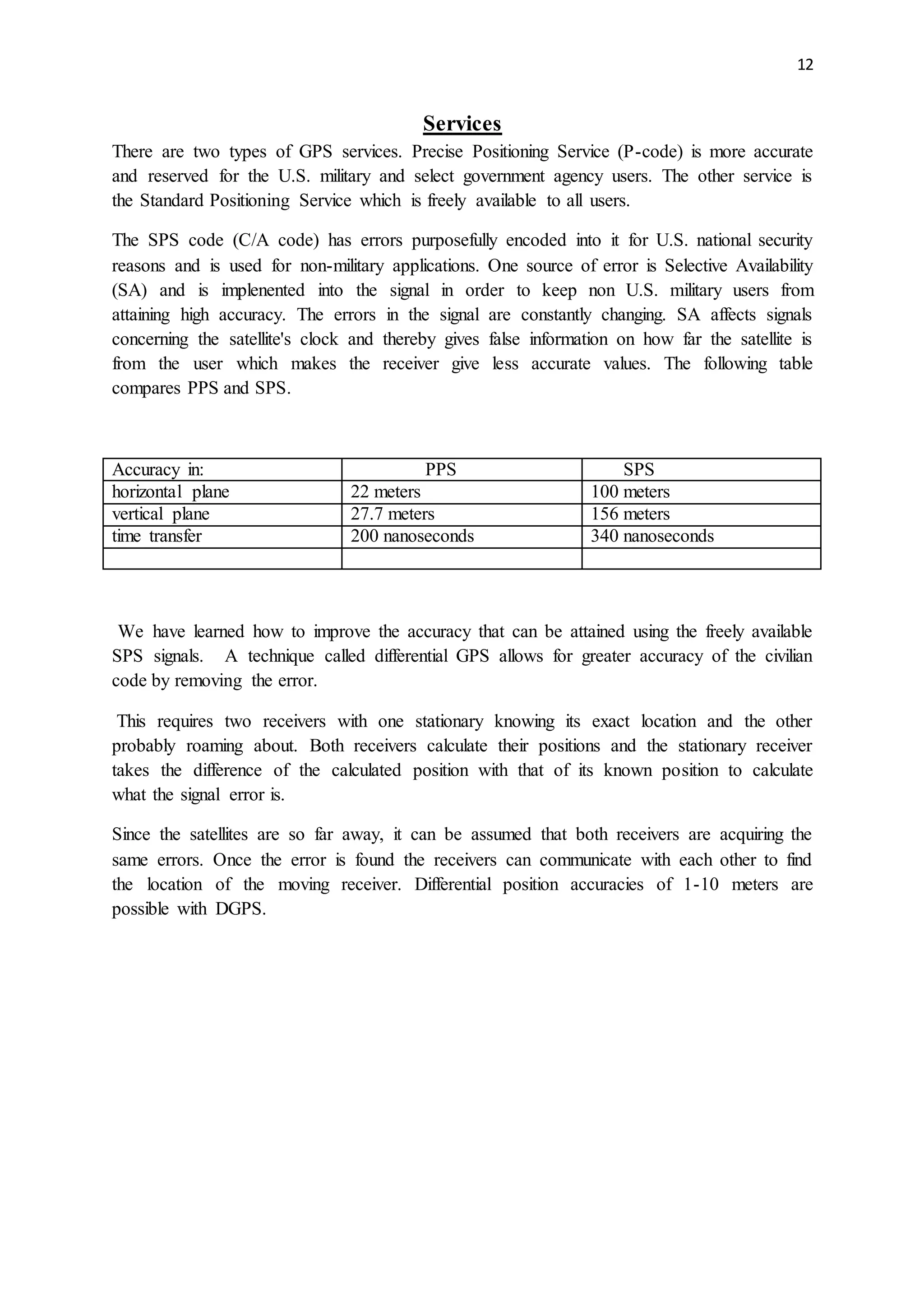 12
Services
There are two types of GPS services. Precise Positioning Service (P-code) is more accurate
and reserved for the U.S. military and select government agency users. The other service is
the Standard Positioning Service which is freely available to all users.
The SPS code (C/A code) has errors purposefully encoded into it for U.S. national security
reasons and is used for non-military applications. One source of error is Selective Availability
(SA) and is implenented into the signal in order to keep non U.S. military users from
attaining high accuracy. The errors in the signal are constantly changing. SA affects signals
concerning the satellite's clock and thereby gives false information on how far the satellite is
from the user which makes the receiver give less accurate values. The following table
compares PPS and SPS.
Accuracy in: PPS SPS
horizontal plane 22 meters 100 meters
vertical plane 27.7 meters 156 meters
time transfer 200 nanoseconds 340 nanoseconds
We have learned how to improve the accuracy that can be attained using the freely available
SPS signals. A technique called differential GPS allows for greater accuracy of the civilian
code by removing the error.
This requires two receivers with one stationary knowing its exact location and the other
probably roaming about. Both receivers calculate their positions and the stationary receiver
takes the difference of the calculated position with that of its known position to calculate
what the signal error is.
Since the satellites are so far away, it can be assumed that both receivers are acquiring the
same errors. Once the error is found the receivers can communicate with each other to find
the location of the moving receiver. Differential position accuracies of 1-10 meters are
possible with DGPS.
 