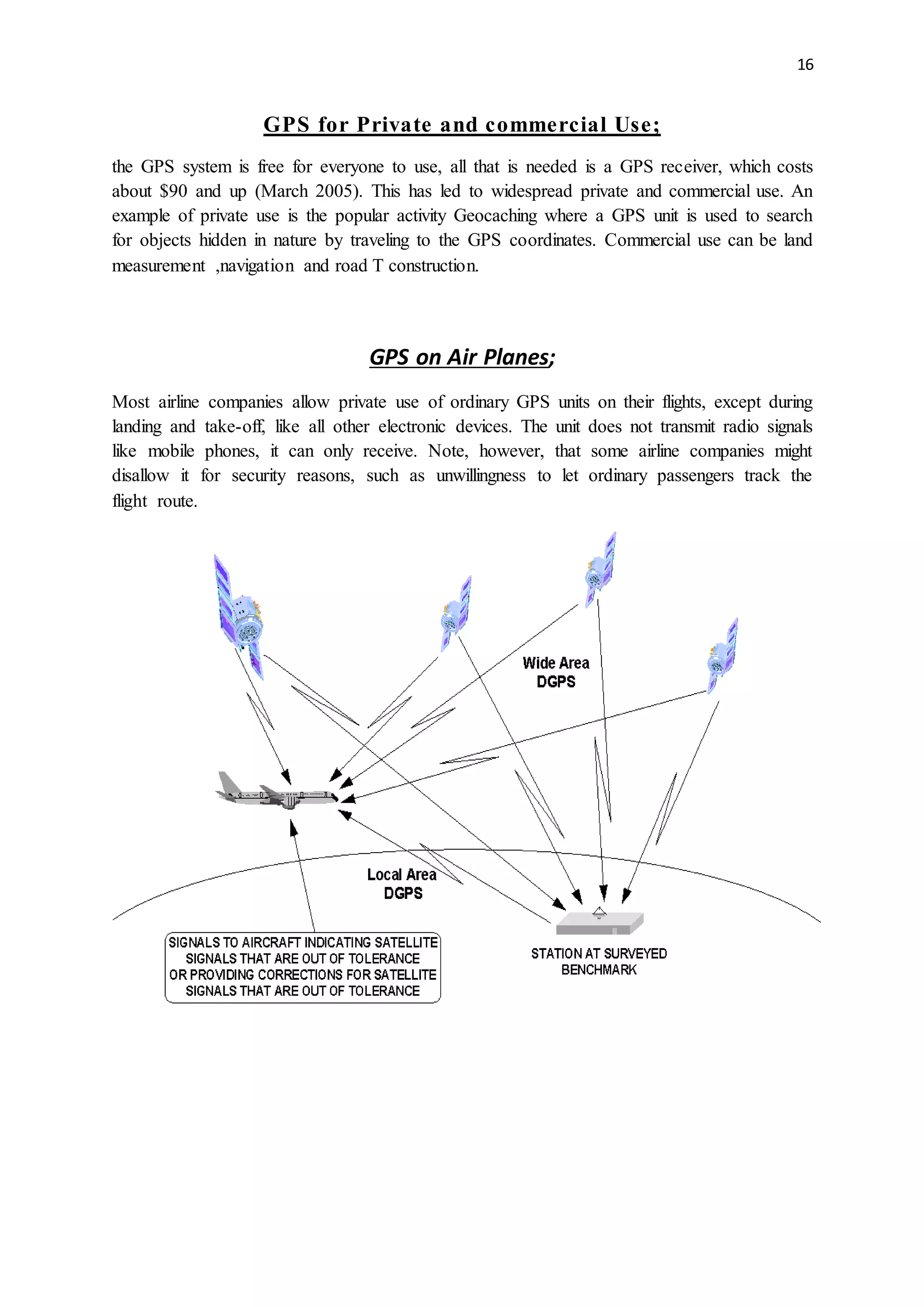 16
GPS for Private and commercial Use;
the GPS system is free for everyone to use, all that is needed is a GPS receiver, which costs
about $90 and up (March 2005). This has led to widespread private and commercial use. An
example of private use is the popular activity Geocaching where a GPS unit is used to search
for objects hidden in nature by traveling to the GPS coordinates. Commercial use can be land
measurement ,navigation and road T construction.
GPS on Air Planes;
Most airline companies allow private use of ordinary GPS units on their flights, except during
landing and take-off, like all other electronic devices. The unit does not transmit radio signals
like mobile phones, it can only receive. Note, however, that some airline companies might
disallow it for security reasons, such as unwillingness to let ordinary passengers track the
flight route.
 