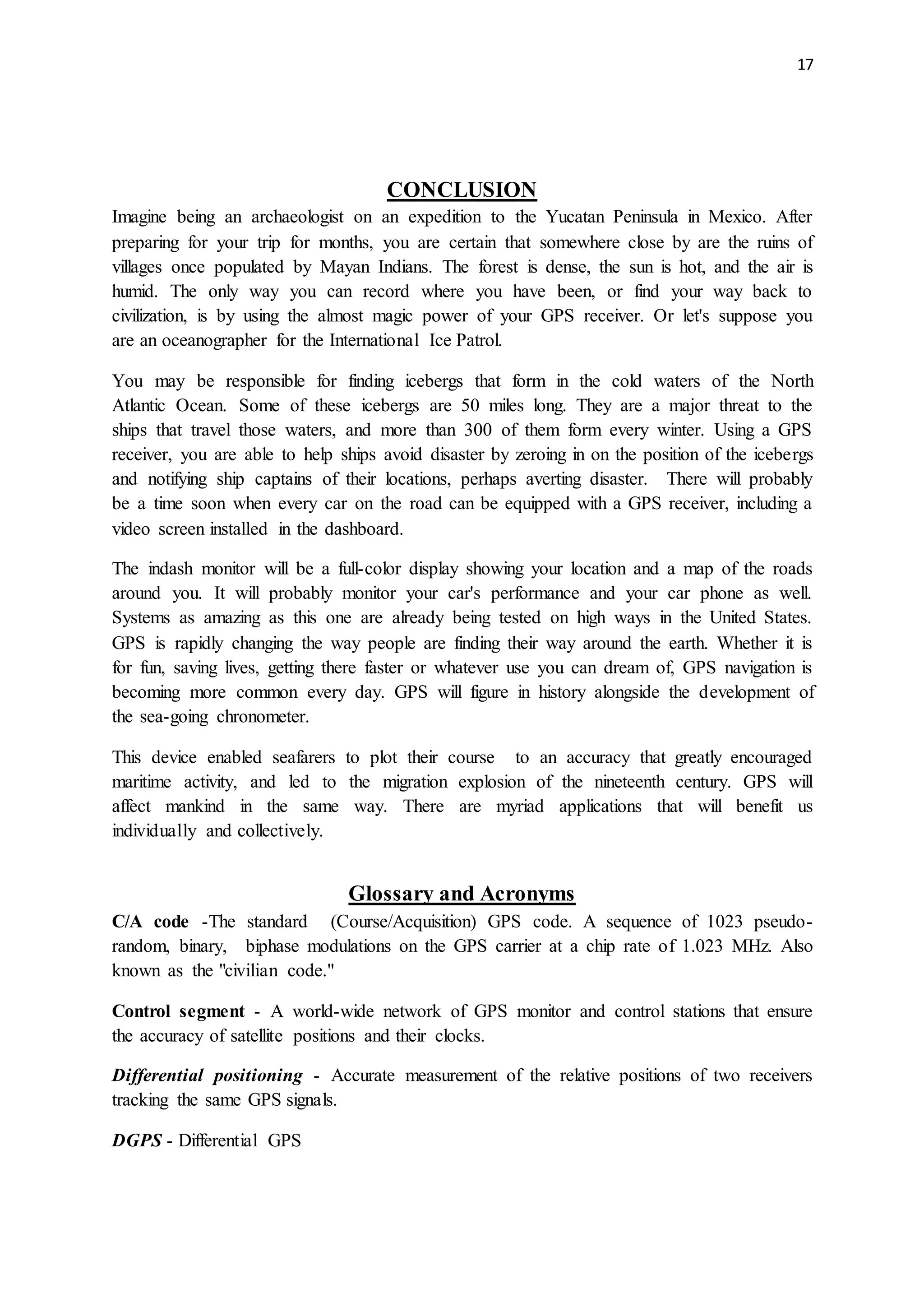 17
CONCLUSION
Imagine being an archaeologist on an expedition to the Yucatan Peninsula in Mexico. After
preparing for your trip for months, you are certain that somewhere close by are the ruins of
villages once populated by Mayan Indians. The forest is dense, the sun is hot, and the air is
humid. The only way you can record where you have been, or find your way back to
civilization, is by using the almost magic power of your GPS receiver. Or let's suppose you
are an oceanographer for the International Ice Patrol.
You may be responsible for finding icebergs that form in the cold waters of the North
Atlantic Ocean. Some of these icebergs are 50 miles long. They are a major threat to the
ships that travel those waters, and more than 300 of them form every winter. Using a GPS
receiver, you are able to help ships avoid disaster by zeroing in on the position of the icebergs
and notifying ship captains of their locations, perhaps averting disaster. There will probably
be a time soon when every car on the road can be equipped with a GPS receiver, including a
video screen installed in the dashboard.
The indash monitor will be a full-color display showing your location and a map of the roads
around you. It will probably monitor your car's performance and your car phone as well.
Systems as amazing as this one are already being tested on high ways in the United States.
GPS is rapidly changing the way people are finding their way around the earth. Whether it is
for fun, saving lives, getting there faster or whatever use you can dream of, GPS navigation is
becoming more common every day. GPS will figure in history alongside the development of
the sea-going chronometer.
This device enabled seafarers to plot their course to an accuracy that greatly encouraged
maritime activity, and led to the migration explosion of the nineteenth century. GPS will
affect mankind in the same way. There are myriad applications that will benefit us
individually and collectively.
Glossary and Acronyms
C/A code -The standard (Course/Acquisition) GPS code. A sequence of 1023 pseudo-
random, binary, biphase modulations on the GPS carrier at a chip rate of 1.023 MHz. Also
known as the "civilian code."
Control segment - A world-wide network of GPS monitor and control stations that ensure
the accuracy of satellite positions and their clocks.
Differential positioning - Accurate measurement of the relative positions of two receivers
tracking the same GPS signals.
DGPS - Differential GPS
 