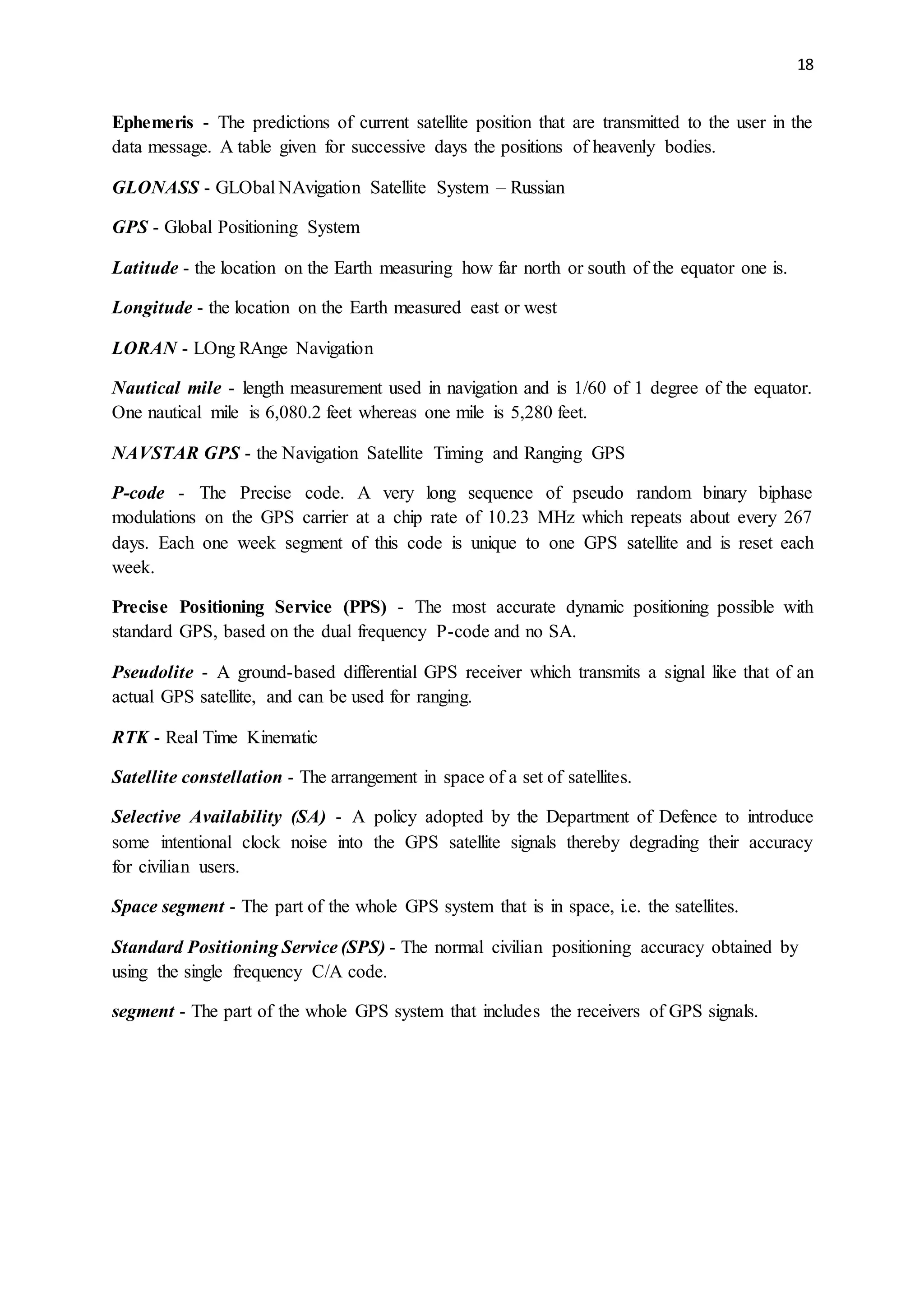 18
Ephemeris - The predictions of current satellite position that are transmitted to the user in the
data message. A table given for successive days the positions of heavenly bodies.
GLONASS - GLObal NAvigation Satellite System – Russian
GPS - Global Positioning System
Latitude - the location on the Earth measuring how far north or south of the equator one is.
Longitude - the location on the Earth measured east or west
LORAN - LOng RAnge Navigation
Nautical mile - length measurement used in navigation and is 1/60 of 1 degree of the equator.
One nautical mile is 6,080.2 feet whereas one mile is 5,280 feet.
NAVSTAR GPS - the Navigation Satellite Timing and Ranging GPS
P-code - The Precise code. A very long sequence of pseudo random binary biphase
modulations on the GPS carrier at a chip rate of 10.23 MHz which repeats about every 267
days. Each one week segment of this code is unique to one GPS satellite and is reset each
week.
Precise Positioning Service (PPS) - The most accurate dynamic positioning possible with
standard GPS, based on the dual frequency P-code and no SA.
Pseudolite - A ground-based differential GPS receiver which transmits a signal like that of an
actual GPS satellite, and can be used for ranging.
RTK - Real Time Kinematic
Satellite constellation - The arrangement in space of a set of satellites.
Selective Availability (SA) - A policy adopted by the Department of Defence to introduce
some intentional clock noise into the GPS satellite signals thereby degrading their accuracy
for civilian users.
Space segment - The part of the whole GPS system that is in space, i.e. the satellites.
Standard Positioning Service (SPS) - The normal civilian positioning accuracy obtained by
using the single frequency C/A code.
segment - The part of the whole GPS system that includes the receivers of GPS signals.
 