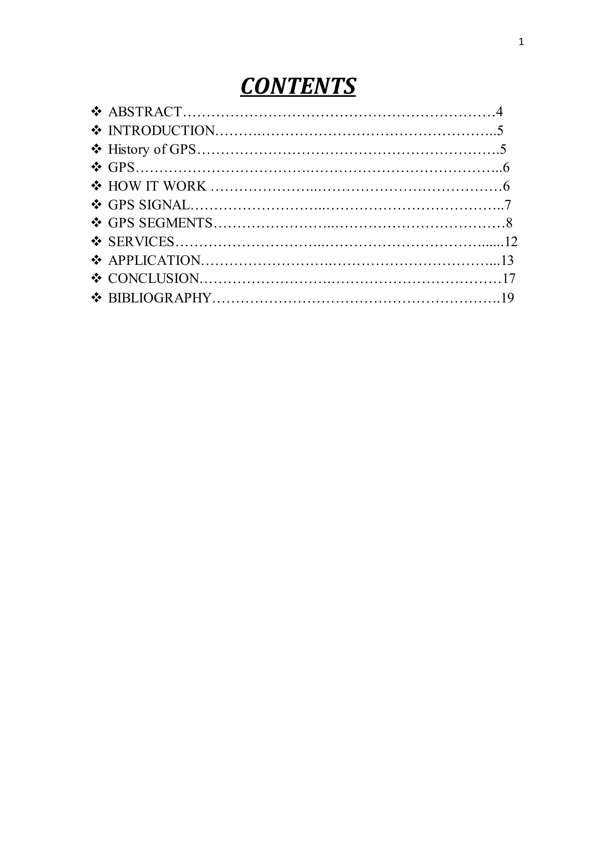 1
CONTENTS
 ABSTRACT…………………………………………………………4
 INTRODUCTION……….…………………………………………..5
 History of GPS……………………………………………………….5
 GPS……………………………….…………………………………..6
 HOW IT WORK …………………..…………………………………6
 GPS SIGNAL………………………..………………………………..7
 GPS SEGMENTS……………………..………………………………8
 SERVICES…………………………..……………………………......12
 APPLICATION……………………….……………………………...13
 CONCLUSION……………………….………………………………17
 BIBLIOGRAPHY…………………………………………………….19
 