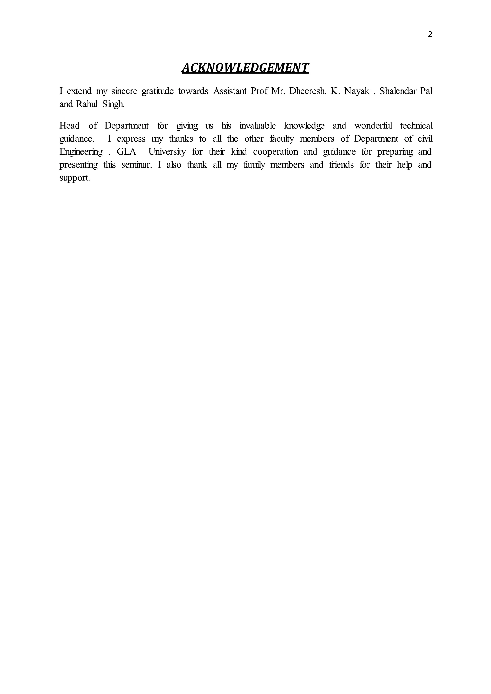 2
ACKNOWLEDGEMENT
I extend my sincere gratitude towards Assistant Prof Mr. Dheeresh. K. Nayak , Shalendar Pal
and Rahul Singh.
Head of Department for giving us his invaluable knowledge and wonderful technical
guidance. I express my thanks to all the other faculty members of Department of civil
Engineering , GLA University for their kind cooperation and guidance for preparing and
presenting this seminar. I also thank all my family members and friends for their help and
support.
 