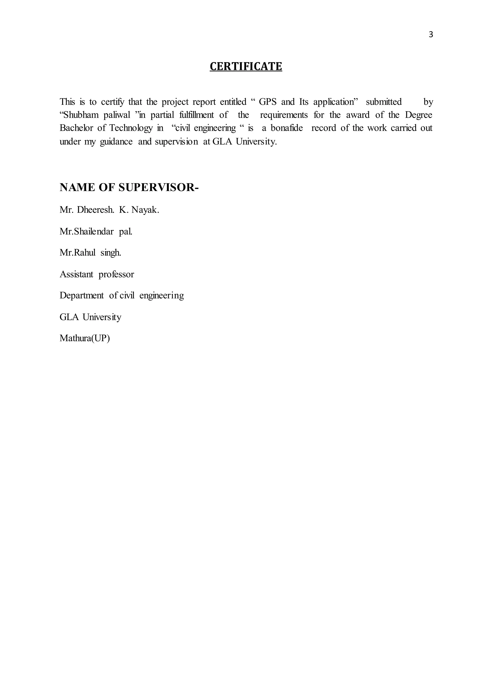 3
CERTIFICATE
This is to certify that the project report entitled “ GPS and Its application” submitted by
“Shubham paliwal ”in partial fulfillment of the requirements for the award of the Degree
Bachelor of Technology in “civil engineering “ is a bonafide record of the work carried out
under my guidance and supervision at GLA University.
NAME OF SUPERVISOR-
Mr. Dheeresh. K. Nayak.
Mr.Shailendar pal.
Mr.Rahul singh.
Assistant professor
Department of civil engineering
GLA University
Mathura(UP)
 