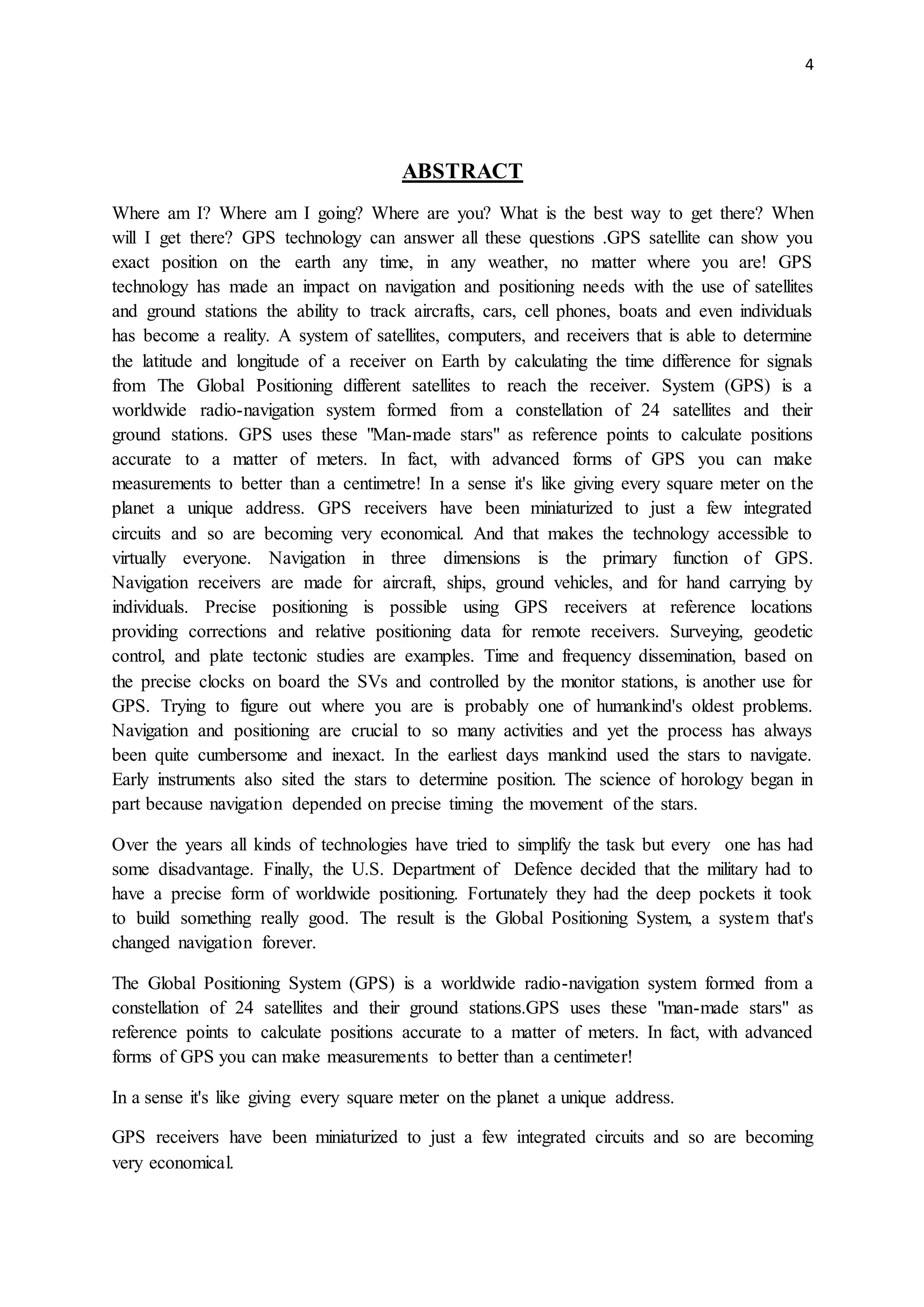 4
ABSTRACT
Where am I? Where am I going? Where are you? What is the best way to get there? When
will I get there? GPS technology can answer all these questions .GPS satellite can show you
exact position on the earth any time, in any weather, no matter where you are! GPS
technology has made an impact on navigation and positioning needs with the use of satellites
and ground stations the ability to track aircrafts, cars, cell phones, boats and even individuals
has become a reality. A system of satellites, computers, and receivers that is able to determine
the latitude and longitude of a receiver on Earth by calculating the time difference for signals
from The Global Positioning different satellites to reach the receiver. System (GPS) is a
worldwide radio-navigation system formed from a constellation of 24 satellites and their
ground stations. GPS uses these "Man-made stars" as reference points to calculate positions
accurate to a matter of meters. In fact, with advanced forms of GPS you can make
measurements to better than a centimetre! In a sense it's like giving every square meter on the
planet a unique address. GPS receivers have been miniaturized to just a few integrated
circuits and so are becoming very economical. And that makes the technology accessible to
virtually everyone. Navigation in three dimensions is the primary function of GPS.
Navigation receivers are made for aircraft, ships, ground vehicles, and for hand carrying by
individuals. Precise positioning is possible using GPS receivers at reference locations
providing corrections and relative positioning data for remote receivers. Surveying, geodetic
control, and plate tectonic studies are examples. Time and frequency dissemination, based on
the precise clocks on board the SVs and controlled by the monitor stations, is another use for
GPS. Trying to figure out where you are is probably one of humankind's oldest problems.
Navigation and positioning are crucial to so many activities and yet the process has always
been quite cumbersome and inexact. In the earliest days mankind used the stars to navigate.
Early instruments also sited the stars to determine position. The science of horology began in
part because navigation depended on precise timing the movement of the stars.
Over the years all kinds of technologies have tried to simplify the task but every one has had
some disadvantage. Finally, the U.S. Department of Defence decided that the military had to
have a precise form of worldwide positioning. Fortunately they had the deep pockets it took
to build something really good. The result is the Global Positioning System, a system that's
changed navigation forever.
The Global Positioning System (GPS) is a worldwide radio-navigation system formed from a
constellation of 24 satellites and their ground stations.GPS uses these "man-made stars" as
reference points to calculate positions accurate to a matter of meters. In fact, with advanced
forms of GPS you can make measurements to better than a centimeter!
In a sense it's like giving every square meter on the planet a unique address.
GPS receivers have been miniaturized to just a few integrated circuits and so are becoming
very economical.
 