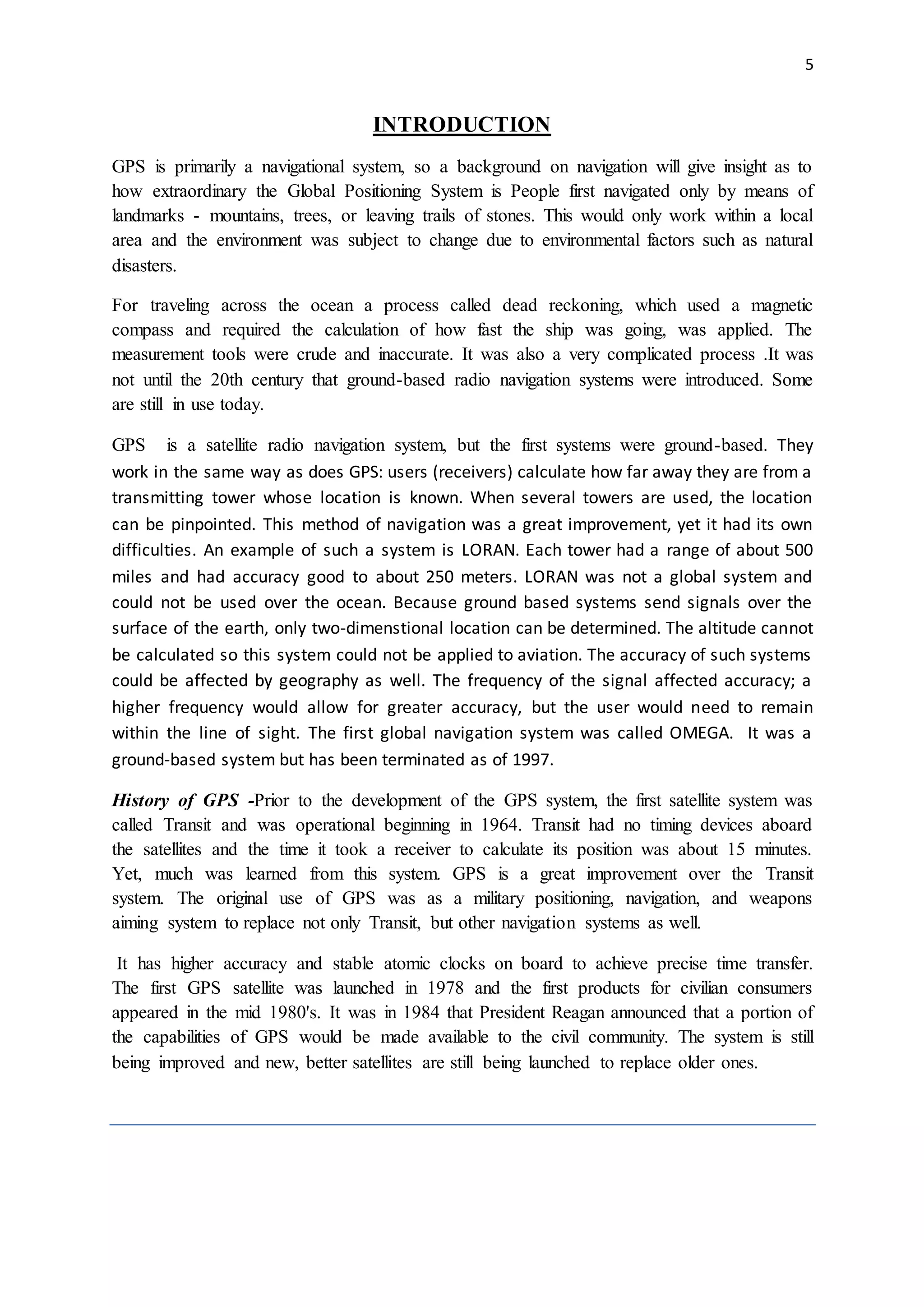 5
INTRODUCTION
GPS is primarily a navigational system, so a background on navigation will give insight as to
how extraordinary the Global Positioning System is People first navigated only by means of
landmarks - mountains, trees, or leaving trails of stones. This would only work within a local
area and the environment was subject to change due to environmental factors such as natural
disasters.
For traveling across the ocean a process called dead reckoning, which used a magnetic
compass and required the calculation of how fast the ship was going, was applied. The
measurement tools were crude and inaccurate. It was also a very complicated process .It was
not until the 20th century that ground-based radio navigation systems were introduced. Some
are still in use today.
GPS is a satellite radio navigation system, but the first systems were ground-based. They
work in the same way as does GPS: users (receivers) calculate how far away they are from a
transmitting tower whose location is known. When several towers are used, the location
can be pinpointed. This method of navigation was a great improvement, yet it had its own
difficulties. An example of such a system is LORAN. Each tower had a range of about 500
miles and had accuracy good to about 250 meters. LORAN was not a global system and
could not be used over the ocean. Because ground based systems send signals over the
surface of the earth, only two-dimenstional location can be determined. The altitude cannot
be calculated so this system could not be applied to aviation. The accuracy of such systems
could be affected by geography as well. The frequency of the signal affected accuracy; a
higher frequency would allow for greater accuracy, but the user would need to remain
within the line of sight. The first global navigation system was called OMEGA. It was a
ground-based system but has been terminated as of 1997.
History of GPS -Prior to the development of the GPS system, the first satellite system was
called Transit and was operational beginning in 1964. Transit had no timing devices aboard
the satellites and the time it took a receiver to calculate its position was about 15 minutes.
Yet, much was learned from this system. GPS is a great improvement over the Transit
system. The original use of GPS was as a military positioning, navigation, and weapons
aiming system to replace not only Transit, but other navigation systems as well.
It has higher accuracy and stable atomic clocks on board to achieve precise time transfer.
The first GPS satellite was launched in 1978 and the first products for civilian consumers
appeared in the mid 1980's. It was in 1984 that President Reagan announced that a portion of
the capabilities of GPS would be made available to the civil community. The system is still
being improved and new, better satellites are still being launched to replace older ones.
 