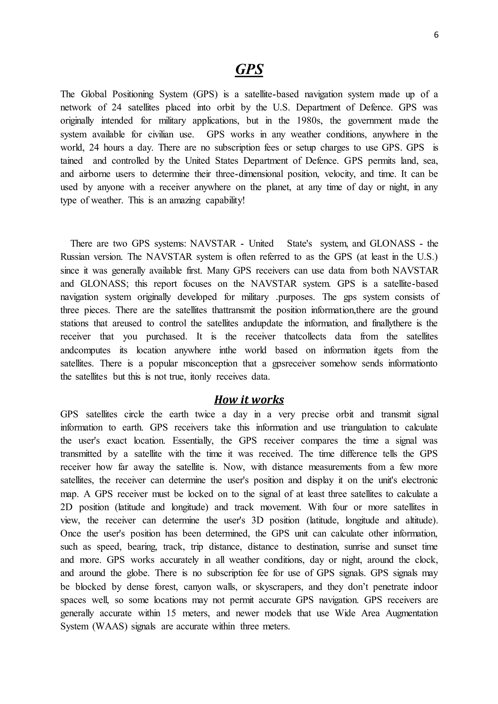 6
GPS
The Global Positioning System (GPS) is a satellite-based navigation system made up of a
network of 24 satellites placed into orbit by the U.S. Department of Defence. GPS was
originally intended for military applications, but in the 1980s, the government made the
system available for civilian use. GPS works in any weather conditions, anywhere in the
world, 24 hours a day. There are no subscription fees or setup charges to use GPS. GPS is
tained and controlled by the United States Department of Defence. GPS permits land, sea,
and airborne users to determine their three-dimensional position, velocity, and time. It can be
used by anyone with a receiver anywhere on the planet, at any time of day or night, in any
type of weather. This is an amazing capability!
There are two GPS systems: NAVSTAR - United State's system, and GLONASS - the
Russian version. The NAVSTAR system is often referred to as the GPS (at least in the U.S.)
since it was generally available first. Many GPS receivers can use data from both NAVSTAR
and GLONASS; this report focuses on the NAVSTAR system. GPS is a satellite-based
navigation system originally developed for military .purposes. The gps system consists of
three pieces. There are the satellites thattransmit the position information,there are the ground
stations that areused to control the satellites andupdate the information, and finallythere is the
receiver that you purchased. It is the receiver thatcollects data from the satellites
andcomputes its location anywhere inthe world based on information itgets from the
satellites. There is a popular misconception that a gpsreceiver somehow sends informationto
the satellites but this is not true, itonly receives data.
How it works
GPS satellites circle the earth twice a day in a very precise orbit and transmit signal
information to earth. GPS receivers take this information and use triangulation to calculate
the user's exact location. Essentially, the GPS receiver compares the time a signal was
transmitted by a satellite with the time it was received. The time difference tells the GPS
receiver how far away the satellite is. Now, with distance measurements from a few more
satellites, the receiver can determine the user's position and display it on the unit's electronic
map. A GPS receiver must be locked on to the signal of at least three satellites to calculate a
2D position (latitude and longitude) and track movement. With four or more satellites in
view, the receiver can determine the user's 3D position (latitude, longitude and altitude).
Once the user's position has been determined, the GPS unit can calculate other information,
such as speed, bearing, track, trip distance, distance to destination, sunrise and sunset time
and more. GPS works accurately in all weather conditions, day or night, around the clock,
and around the globe. There is no subscription fee for use of GPS signals. GPS signals may
be blocked by dense forest, canyon walls, or skyscrapers, and they don’t penetrate indoor
spaces well, so some locations may not permit accurate GPS navigation. GPS receivers are
generally accurate within 15 meters, and newer models that use Wide Area Augmentation
System (WAAS) signals are accurate within three meters.
 