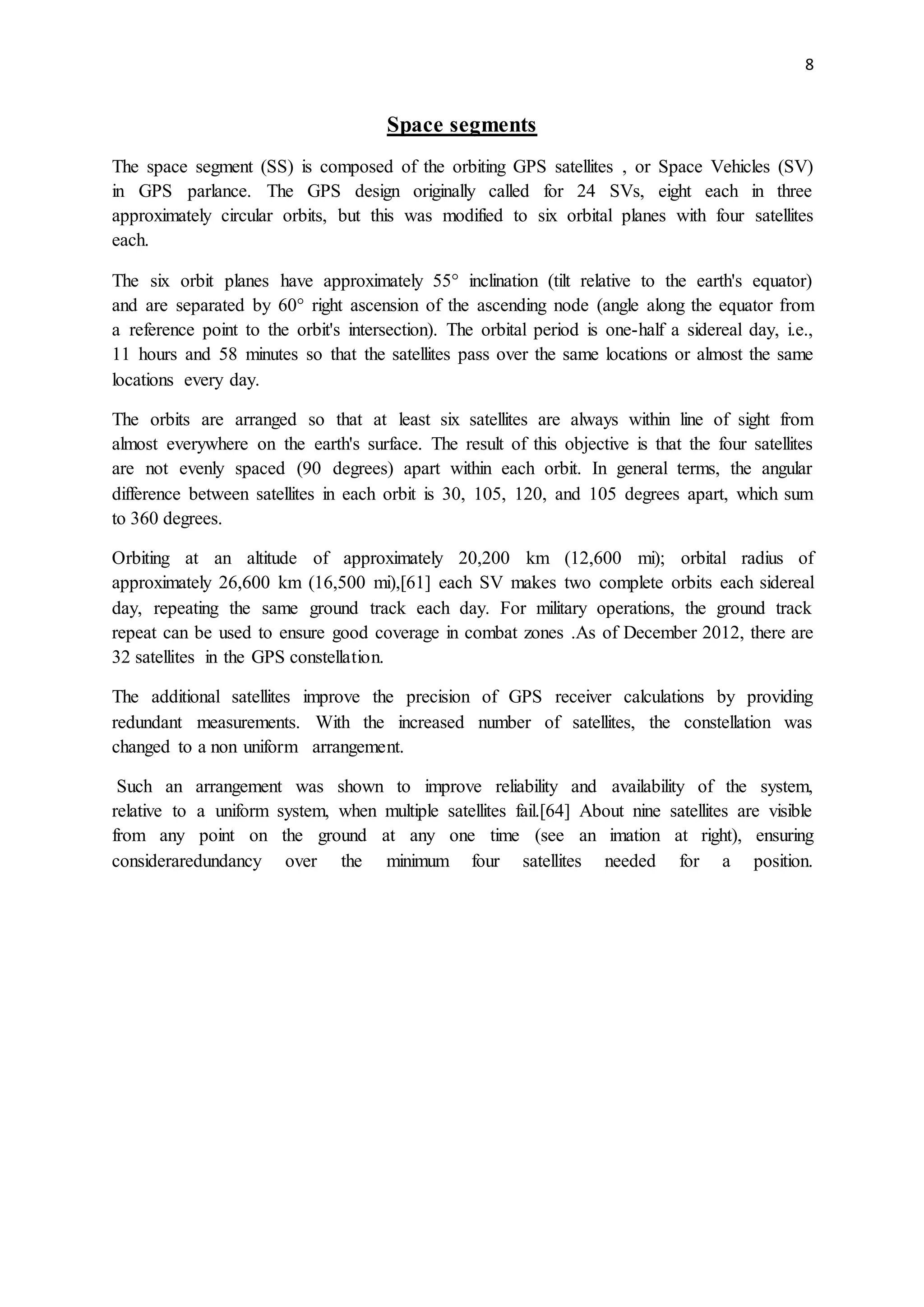 8
Space segments
The space segment (SS) is composed of the orbiting GPS satellites , or Space Vehicles (SV)
in GPS parlance. The GPS design originally called for 24 SVs, eight each in three
approximately circular orbits, but this was modified to six orbital planes with four satellites
each.
The six orbit planes have approximately 55° inclination (tilt relative to the earth's equator)
and are separated by 60° right ascension of the ascending node (angle along the equator from
a reference point to the orbit's intersection). The orbital period is one-half a sidereal day, i.e.,
11 hours and 58 minutes so that the satellites pass over the same locations or almost the same
locations every day.
The orbits are arranged so that at least six satellites are always within line of sight from
almost everywhere on the earth's surface. The result of this objective is that the four satellites
are not evenly spaced (90 degrees) apart within each orbit. In general terms, the angular
difference between satellites in each orbit is 30, 105, 120, and 105 degrees apart, which sum
to 360 degrees.
Orbiting at an altitude of approximately 20,200 km (12,600 mi); orbital radius of
approximately 26,600 km (16,500 mi),[61] each SV makes two complete orbits each sidereal
day, repeating the same ground track each day. For military operations, the ground track
repeat can be used to ensure good coverage in combat zones .As of December 2012, there are
32 satellites in the GPS constellation.
The additional satellites improve the precision of GPS receiver calculations by providing
redundant measurements. With the increased number of satellites, the constellation was
changed to a non uniform arrangement.
Such an arrangement was shown to improve reliability and availability of the system,
relative to a uniform system, when multiple satellites fail.[64] About nine satellites are visible
from any point on the ground at any one time (see an imation at right), ensuring
consideraredundancy over the minimum four satellites needed for a position.
 
