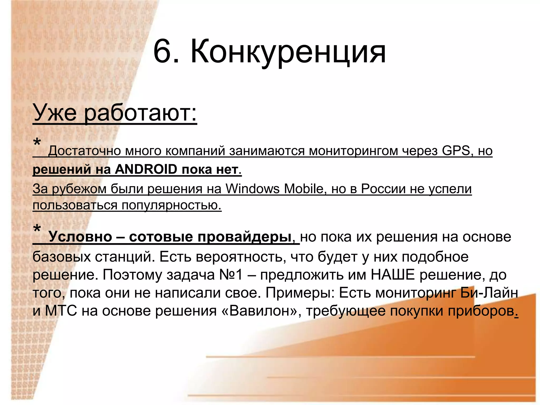 6. Конкуренция
Уже работают:
* Достаточно много компаний занимаются мониторингом через GPS, но
решений на ANDROID пока нет.
За рубежом были решения на Windows Mobile, но в России не успели
пользоваться популярностью.

* Условно – сотовые провайдеры, но пока их решения на основе
базовых станций. Есть вероятность, что будет у них подобное
решение. Поэтому задача №1 – предложить им НАШЕ решение, до
того, пока они не написали свое. Примеры: Есть мониторинг Би-Лайн
и МТС на основе решения «Вавилон», требующее покупки приборов.
 
