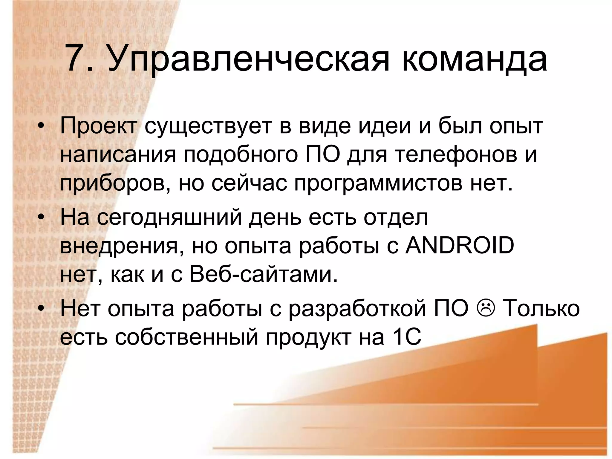 7. Управленческая команда
• Проект существует в виде идеи и был опыт
  написания подобного ПО для телефонов и
  приборов, но сейчас программистов нет.
• На сегодняшний день есть отдел
  внедрения, но опыта работы с ANDROID
  нет, как и с Веб-сайтами.
• Нет опыта работы с разработкой ПО  Только
  есть собственный продукт на 1С
 