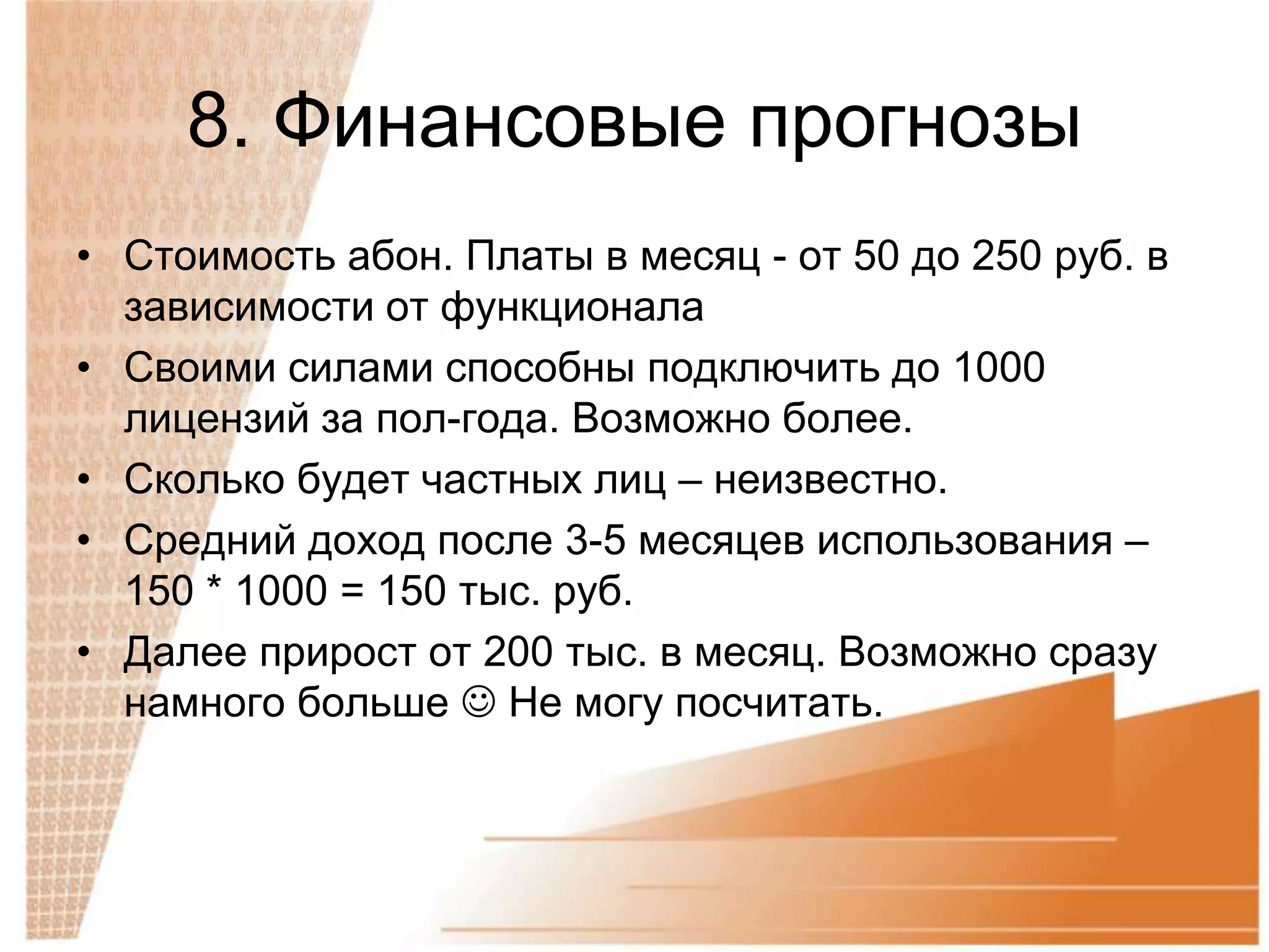 8. Финансовые прогнозы
• Стоимость абон. Платы в месяц - от 50 до 250 руб. в
  зависимости от функционала
• Своими силами способны подключить до 1000
  лицензий за пол-года. Возможно более.
• Сколько будет частных лиц – неизвестно.
• Средний доход после 3-5 месяцев использования –
  150 * 1000 = 150 тыс. руб.
• Далее прирост от 200 тыс. в месяц. Возможно сразу
  намного больше  Не могу посчитать.
 