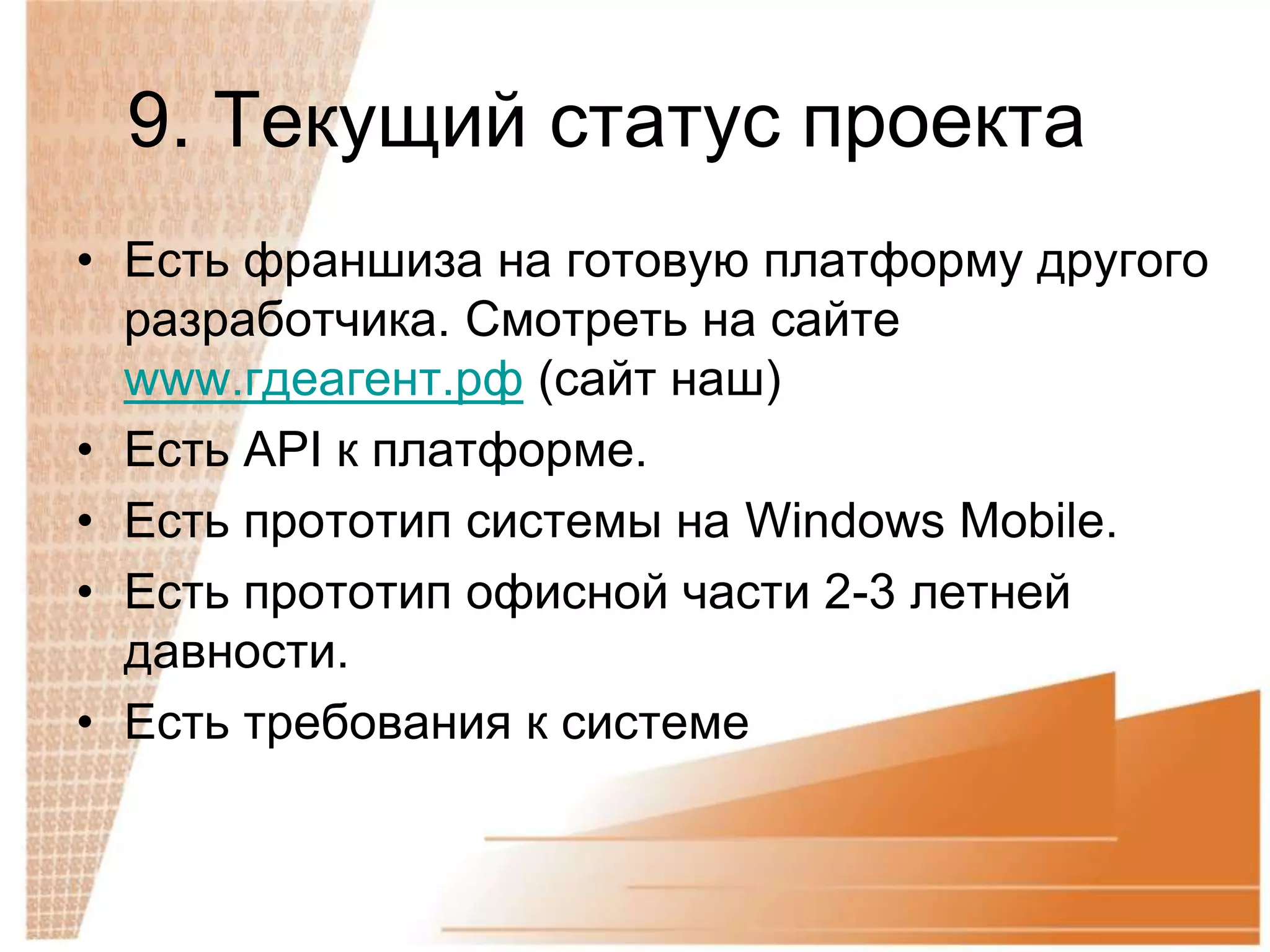 9. Текущий статус проекта
• Есть франшиза на готовую платформу другого
  разработчика. Смотреть на сайте
  www.гдеагент.рф (сайт наш)
• Есть API к платформе.
• Есть прототип системы на Windows Mobile.
• Есть прототип офисной части 2-3 летней
  давности.
• Есть требования к системе
 