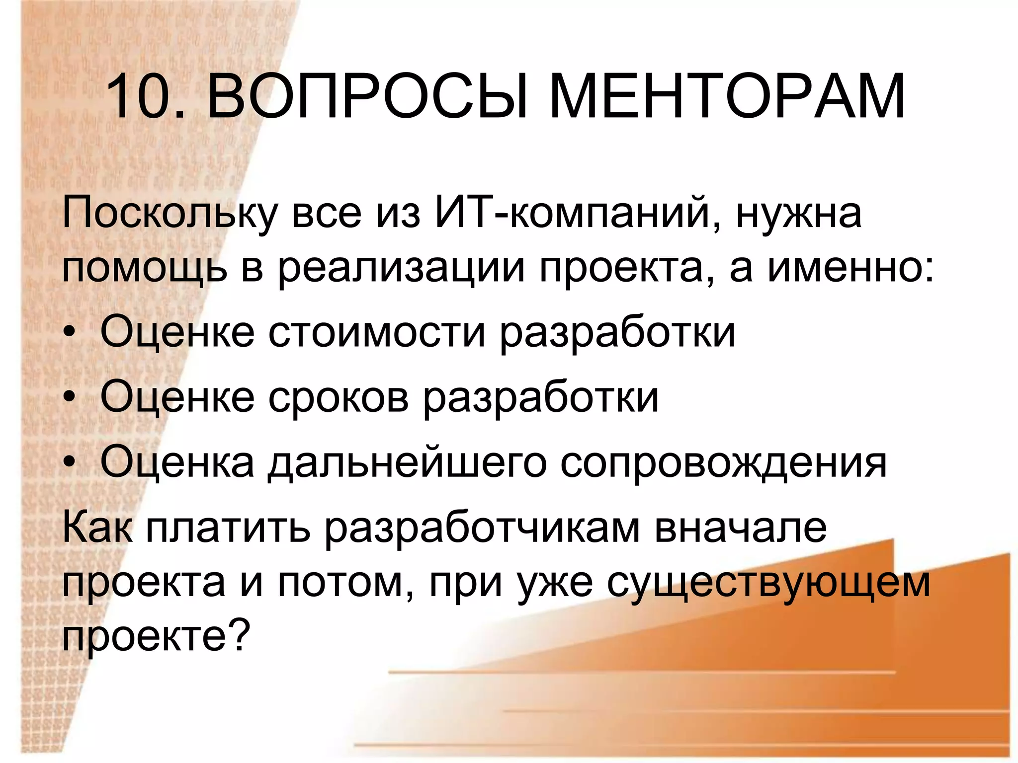 10. ВОПРОСЫ МЕНТОРАМ
Поскольку все из ИТ-компаний, нужна
помощь в реализации проекта, а именно:
• Оценке стоимости разработки
• Оценке сроков разработки
• Оценка дальнейшего сопровождения
Как платить разработчикам вначале
проекта и потом, при уже существующем
проекте?
 