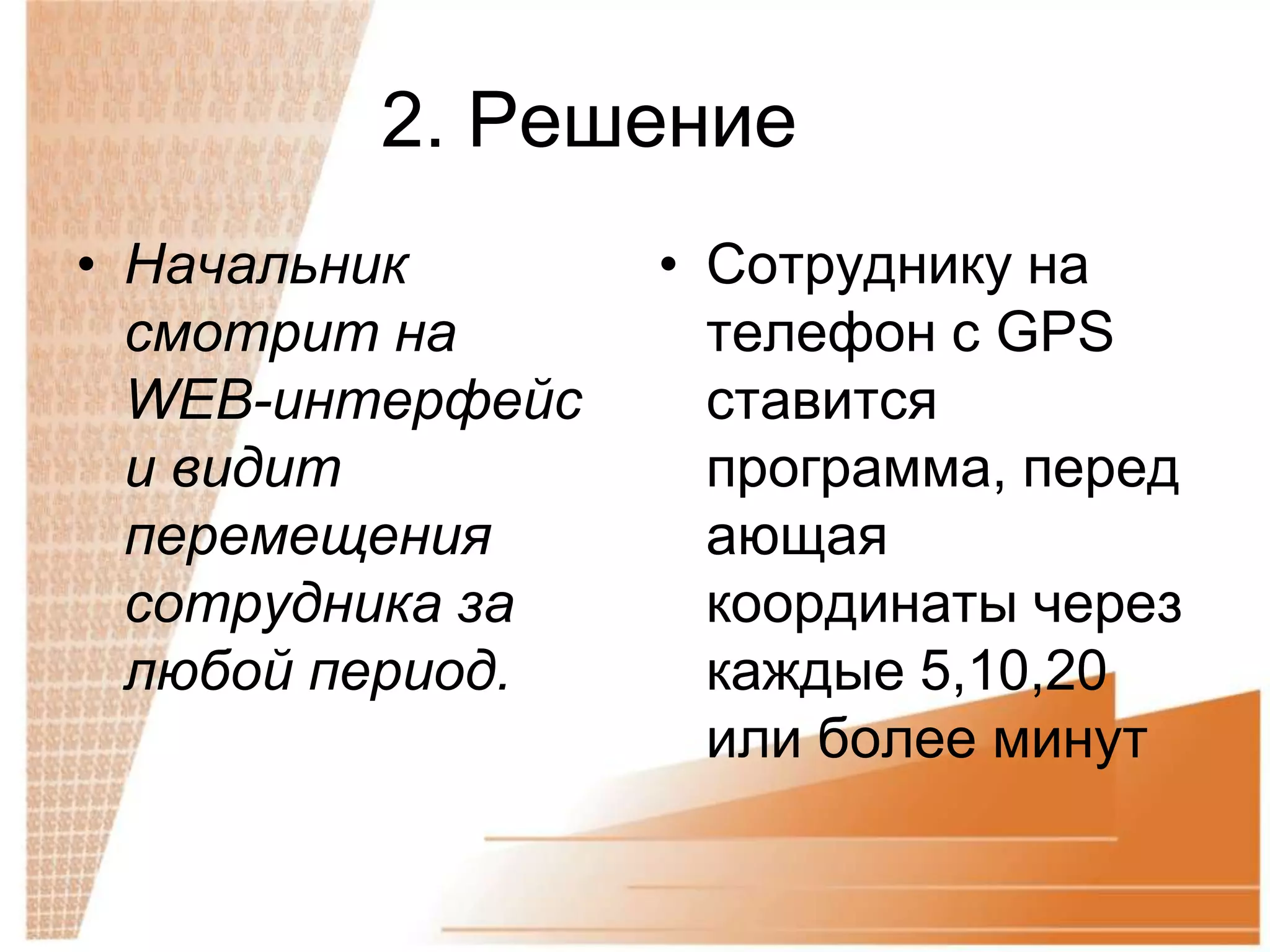 2. Решение
• Начальник       • Сотруднику на
  смотрит на        телефон с GPS
  WEB-интерфейс     ставится
  и видит           программа, перед
  перемещения       ающая
  сотрудника за     координаты через
  любой период.     каждые 5,10,20
                    или более минут
 