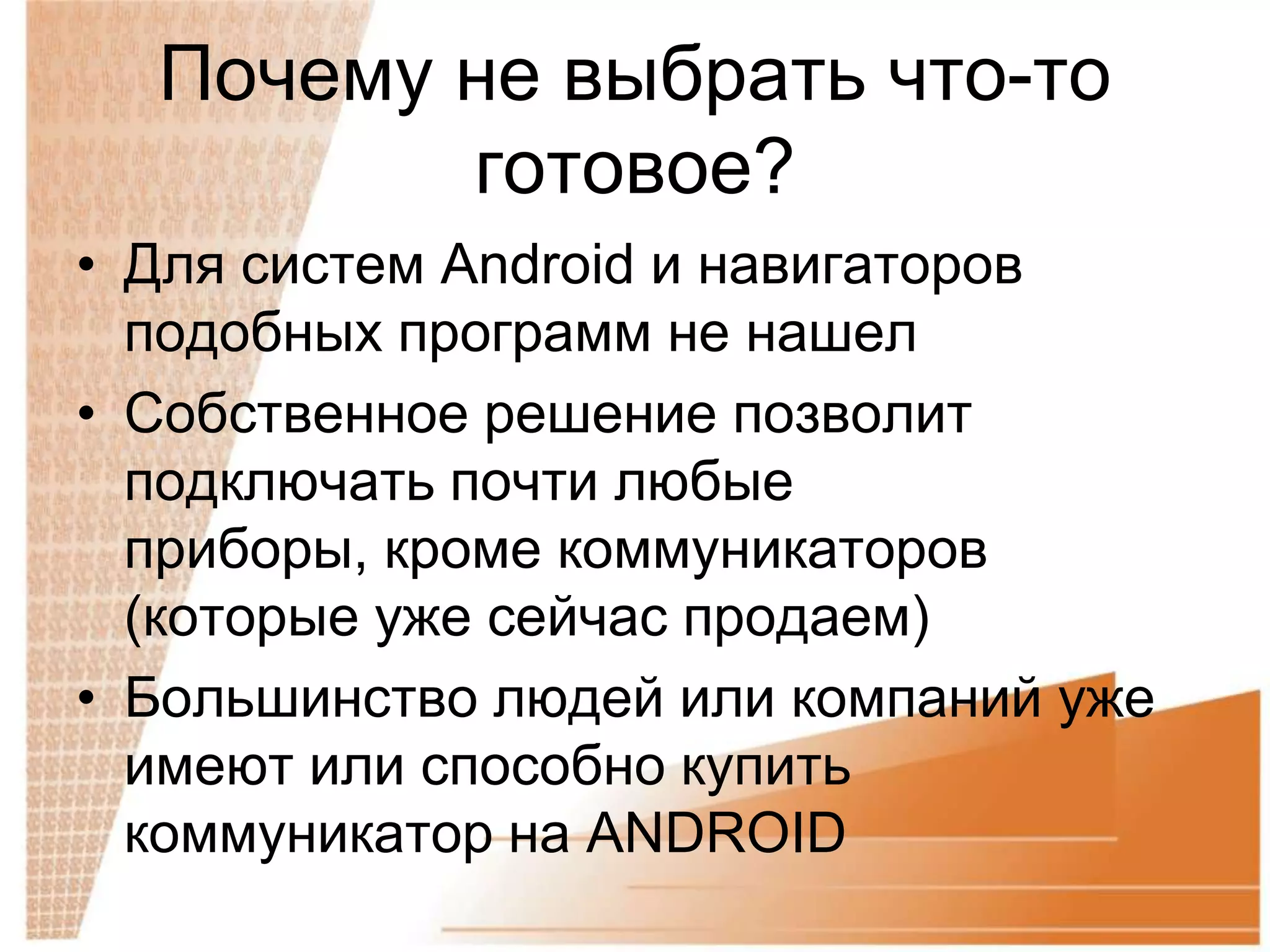 Почему не выбрать что-то
         готовое?
• Для систем Android и навигаторов
  подобных программ не нашел
• Собственное решение позволит
  подключать почти любые
  приборы, кроме коммуникаторов
  (которые уже сейчас продаем)
• Большинство людей или компаний уже
  имеют или способно купить
  коммуникатор на ANDROID
 