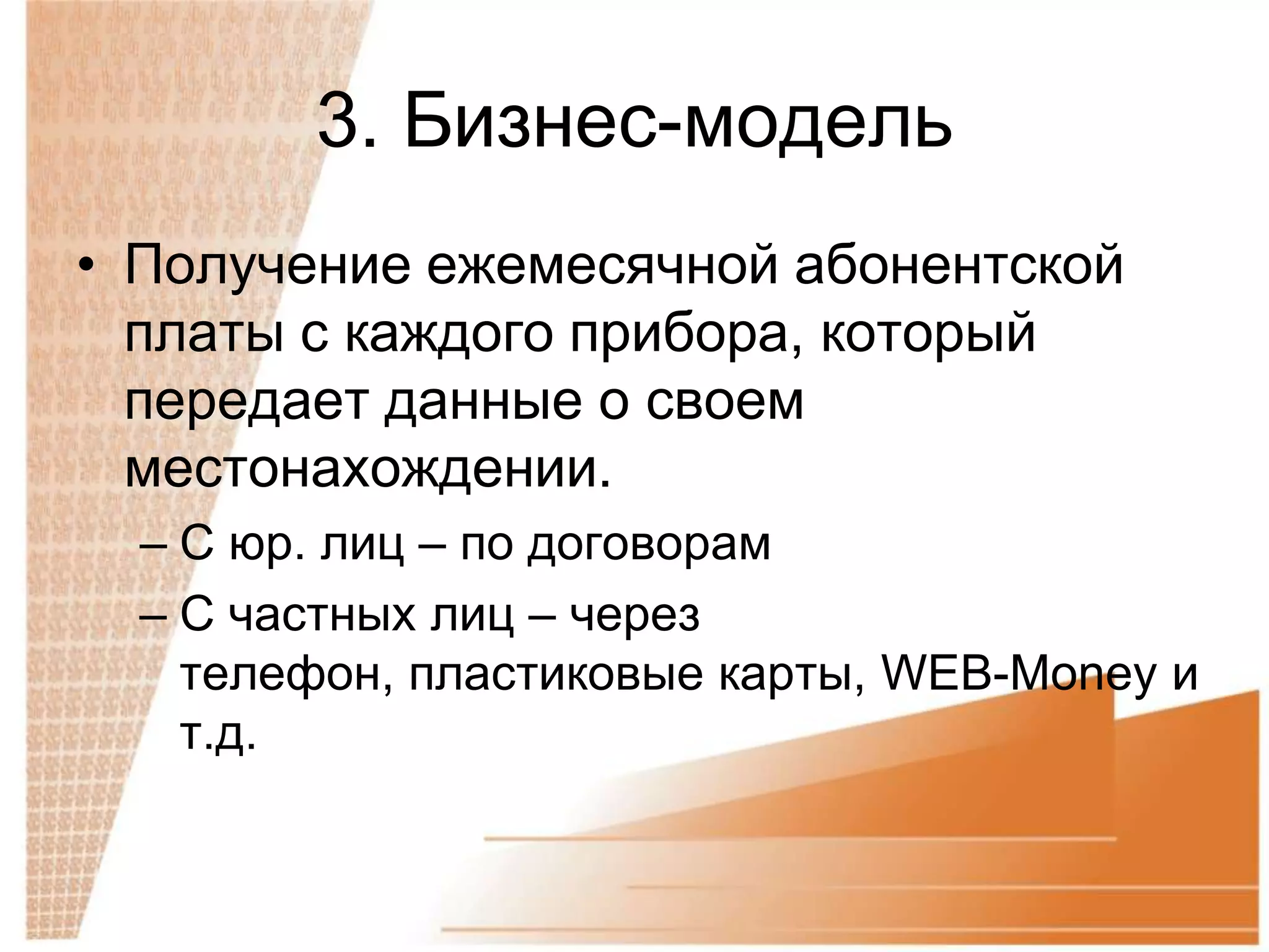 3. Бизнес-модель
• Получение ежемесячной абонентской
  платы с каждого прибора, который
  передает данные о своем
  местонахождении.
  – С юр. лиц – по договорам
  – С частных лиц – через
    телефон, пластиковые карты, WEB-Money и
    т.д.
 