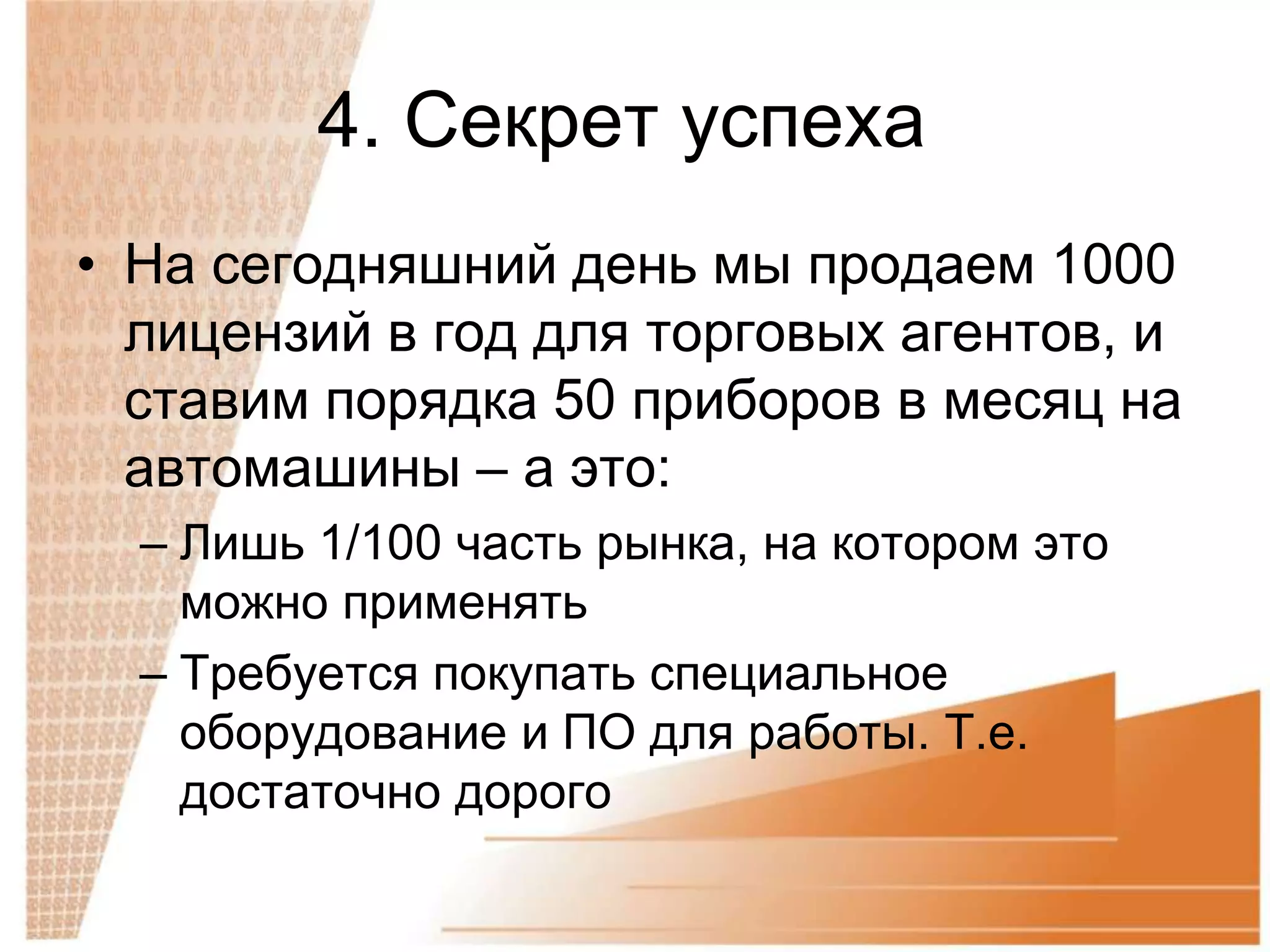 4. Секрет успеха
• На сегодняшний день мы продаем 1000
  лицензий в год для торговых агентов, и
  ставим порядка 50 приборов в месяц на
  автомашины – а это:
  – Лишь 1/100 часть рынка, на котором это
    можно применять
  – Требуется покупать специальное
    оборудование и ПО для работы. Т.е.
    достаточно дорого
 